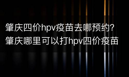 肇庆四价hpv疫苗去哪预约？ 肇庆哪里可以打hpv四价疫苗