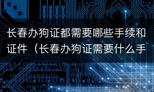 长春办狗证都需要哪些手续和证件（长春办狗证需要什么手续）