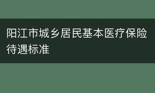阳江市城乡居民基本医疗保险待遇标准