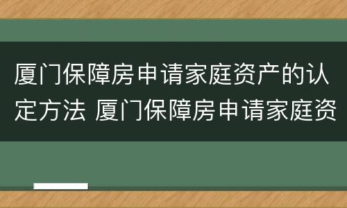 厦门保障房申请家庭资产的认定方法 厦门保障房申请家庭资产的认定方法是
