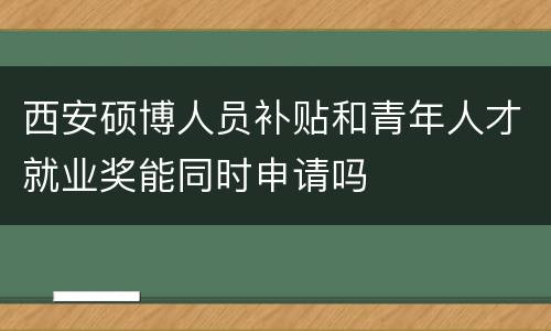 西安硕博人员补贴和青年人才就业奖能同时申请吗