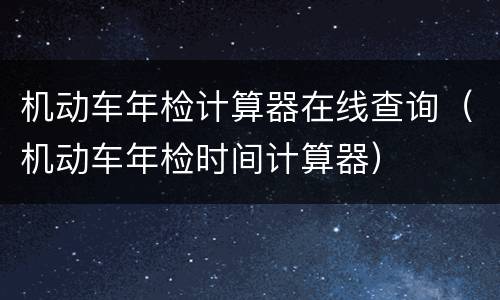 机动车年检计算器在线查询（机动车年检时间计算器）