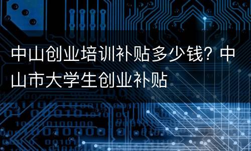 中山创业培训补贴多少钱? 中山市大学生创业补贴