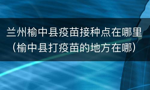 兰州榆中县疫苗接种点在哪里（榆中县打疫苗的地方在哪）