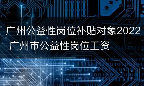 广州公益性岗位补贴对象2022 广州市公益性岗位工资