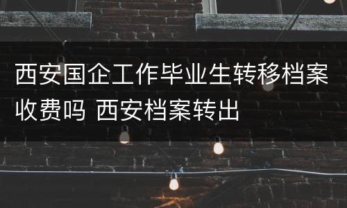 西安国企工作毕业生转移档案收费吗 西安档案转出