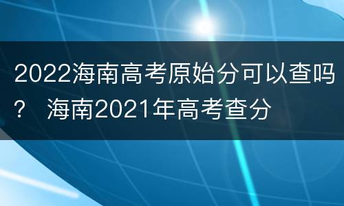 2022海南高考原始分可以查吗？ 海南2021年高考查分