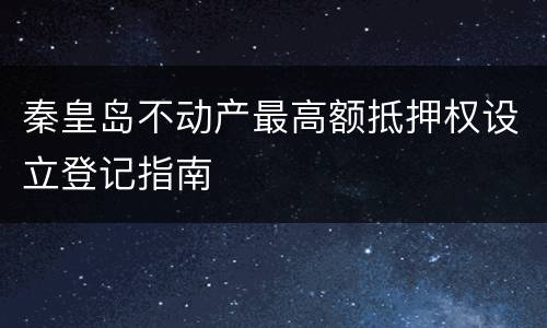 秦皇岛不动产最高额抵押权设立登记指南