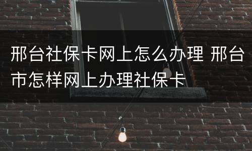 邢台社保卡网上怎么办理 邢台市怎样网上办理社保卡