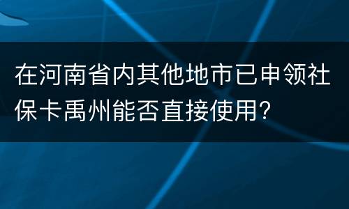 在河南省内其他地市已申领社保卡禹州能否直接使用?