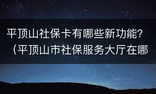 平顶山社保卡有哪些新功能？（平顶山市社保服务大厅在哪儿）
