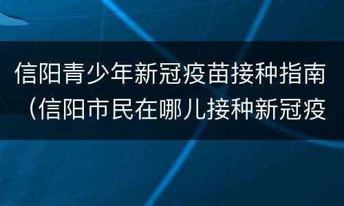 信阳青少年新冠疫苗接种指南（信阳市民在哪儿接种新冠疫苗）