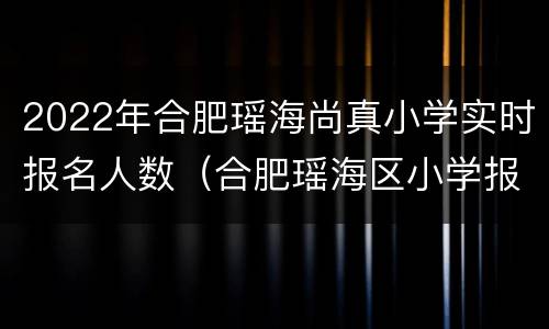 2022年合肥瑶海尚真小学实时报名人数（合肥瑶海区小学报名时间2021）
