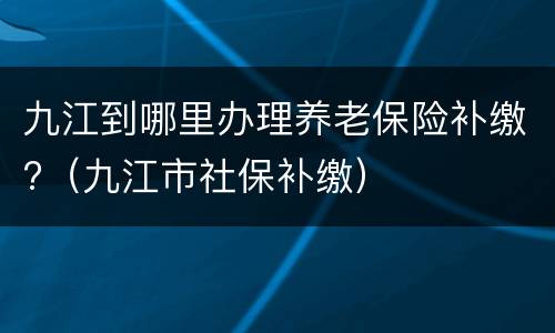 九江到哪里办理养老保险补缴?（九江市社保补缴）
