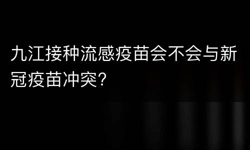 九江接种流感疫苗会不会与新冠疫苗冲突?