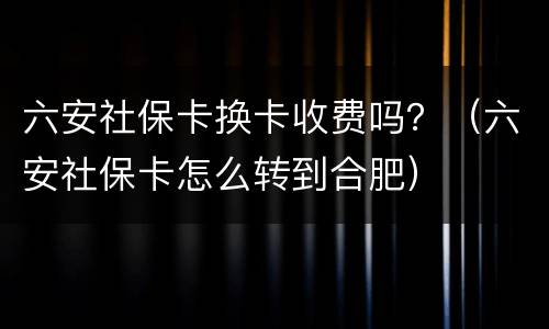 六安社保卡换卡收费吗？（六安社保卡怎么转到合肥）