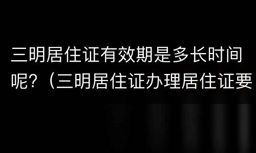 三明居住证有效期是多长时间呢?（三明居住证办理居住证要多长时间）