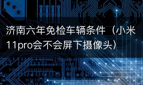 济南六年免检车辆条件（小米11pro会不会屏下摄像头）
