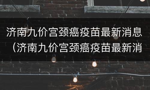 济南九价宫颈癌疫苗最新消息（济南九价宫颈癌疫苗最新消息价格）