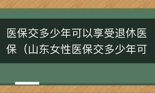医保交多少年可以享受退休医保（山东女性医保交多少年可以享受退休医保）