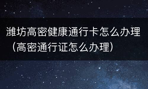 潍坊高密健康通行卡怎么办理（高密通行证怎么办理）