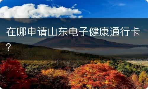 在哪申请山东电子健康通行卡？