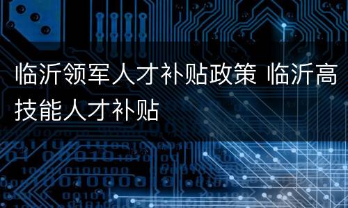 临沂领军人才补贴政策 临沂高技能人才补贴