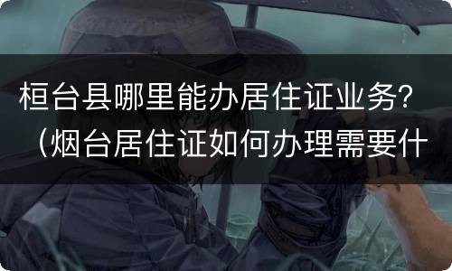 桓台县哪里能办居住证业务？（烟台居住证如何办理需要什么证件）