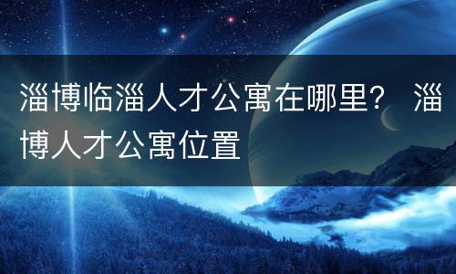 淄博临淄人才公寓在哪里？ 淄博人才公寓位置