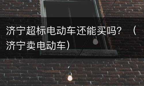济宁超标电动车还能买吗？（济宁卖电动车）