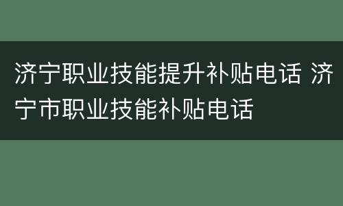 济宁职业技能提升补贴电话 济宁市职业技能补贴电话