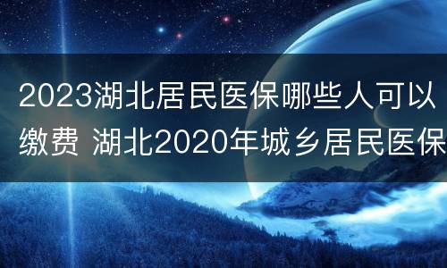 2023湖北居民医保哪些人可以缴费 湖北2020年城乡居民医保缴费时间
