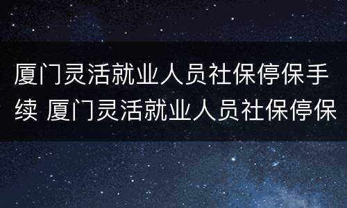 厦门灵活就业人员社保停保手续 厦门灵活就业人员社保停保手续怎么办
