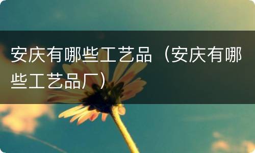 安庆有哪些工艺品（安庆有哪些工艺品厂）