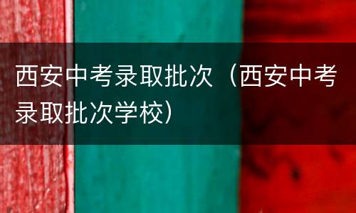 西安中考录取批次（西安中考录取批次学校）