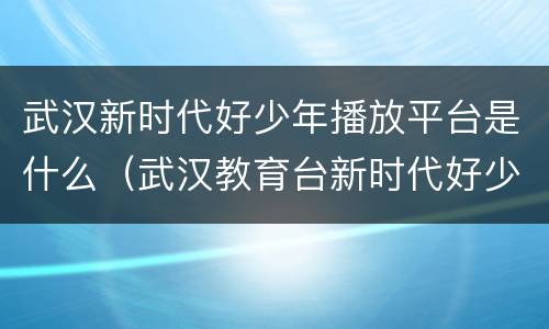 武汉新时代好少年播放平台是什么（武汉教育台新时代好少年）