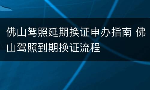 佛山驾照延期换证申办指南 佛山驾照到期换证流程