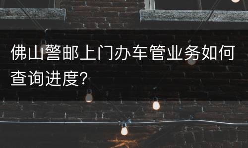 佛山警邮上门办车管业务如何查询进度？