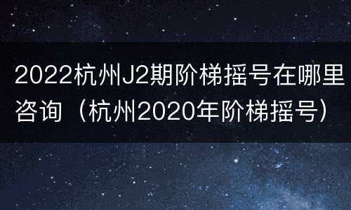 2022杭州J2期阶梯摇号在哪里咨询（杭州2020年阶梯摇号）