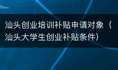汕头创业培训补贴申请对象（汕头大学生创业补贴条件）