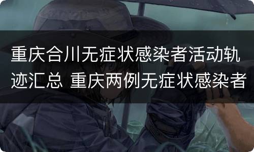 重庆合川无症状感染者活动轨迹汇总 重庆两例无症状感染者轨迹公布
