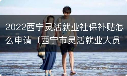 2022西宁灵活就业社保补贴怎么申请（西宁市灵活就业人员社保补贴）