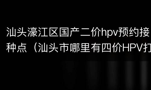 汕头濠江区国产二价hpv预约接种点（汕头市哪里有四价HPV打）