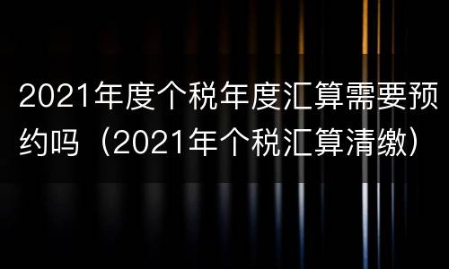 2021年度个税年度汇算需要预约吗（2021年个税汇算清缴）