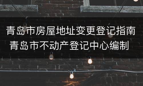 青岛市房屋地址变更登记指南 青岛市不动产登记中心编制
