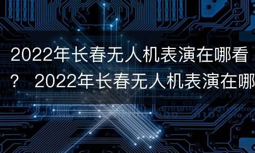 2022年长春无人机表演在哪看？ 2022年长春无人机表演在哪看节目