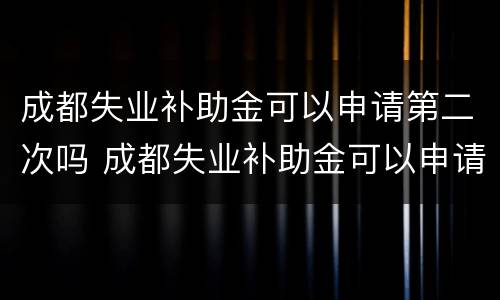 成都失业补助金可以申请第二次吗 成都失业补助金可以申请第二次吗现在