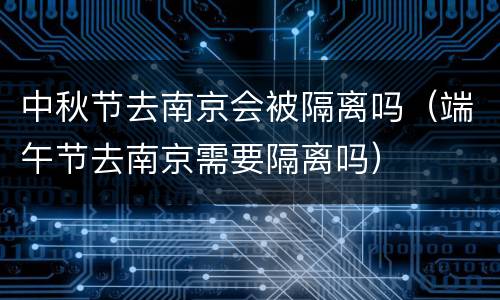 中秋节去南京会被隔离吗（端午节去南京需要隔离吗）