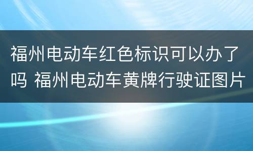 福州电动车红色标识可以办了吗 福州电动车黄牌行驶证图片