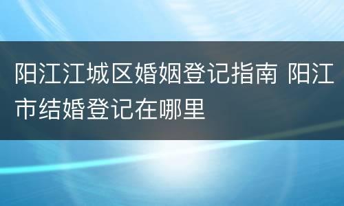 阳江江城区婚姻登记指南 阳江市结婚登记在哪里